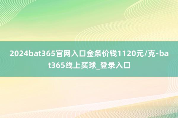 2024bat365官网入口金条价钱1120元/克-bat365线上买球_登录入口 2024bat365官网入口金条价钱1120元/克-bat365线上买球_登录入口