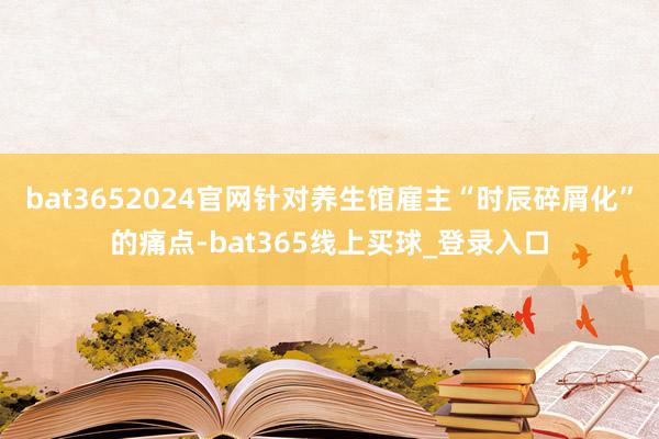 bat3652024官网针对养生馆雇主“时辰碎屑化”的痛点-bat365线上买球_登录入口 bat3652024官网针对养生馆雇主“时辰碎屑化”的痛点-bat365线上买球_登录入口