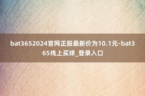 bat3652024官网正股最新价为10.1元-bat365线上买球_登录入口