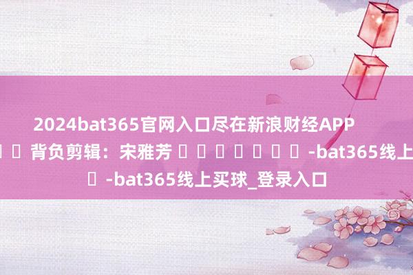 2024bat365官网入口尽在新浪财经APP            						背负剪辑：宋雅芳 							-bat365线上买球_登录入口