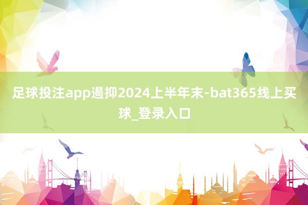 足球投注app遏抑2024上半年末-bat365线上买球_登录入口 足球投注app遏抑2024上半年末-bat365线上买球_登录入口