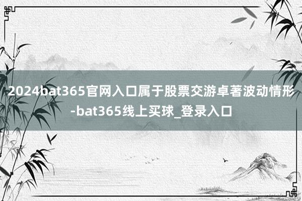 2024bat365官网入口属于股票交游卓著波动情形-bat365线上买球_登录入口