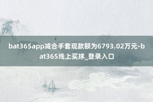 bat365app减合手套现款额为6793.02万元-bat365线上买球_登录入口
