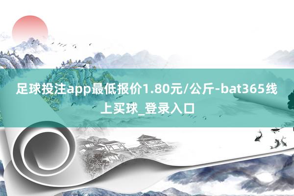 足球投注app最低报价1.80元/公斤-bat365线上买球_登录入口