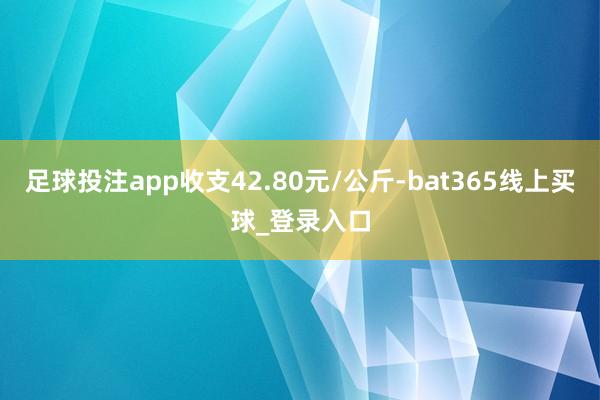 足球投注app收支42.80元/公斤-bat365线上买球_登录入口