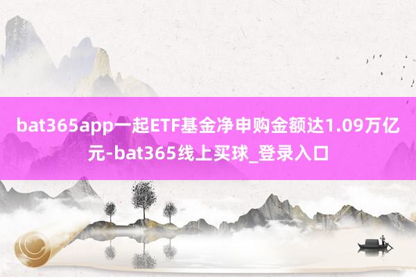 bat365app一起ETF基金净申购金额达1.09万亿元-bat365线上买球_登录入口