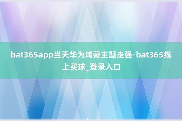 bat365app当天华为鸿蒙主题走强-bat365线上买球_登录入口 bat365app当天华为鸿蒙主题走强-bat365线上买球_登录入口