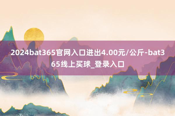 2024bat365官网入口进出4.00元/公斤-bat365线上买球_登录入口