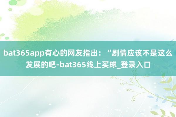 bat365app有心的网友指出:“剧情应该不是这么发展的吧-bat365线上买球_登录入口 bat365app有心的网友指出:“剧情应该不是这么发展的吧-bat365线上买球_登录入口