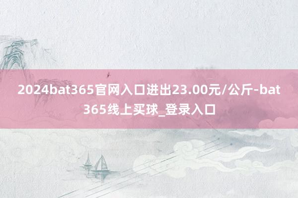 2024bat365官网入口进出23.00元/公斤-bat365线上买球_登录入口 2024bat365官网入口进出23.00元/公斤-bat365线上买球_登录入口