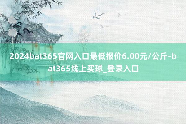 2024bat365官网入口最低报价6.00元/公斤-bat365线上买球_登录入口 2024bat365官网入口最低报价6.00元/公斤-bat365线上买球_登录入口