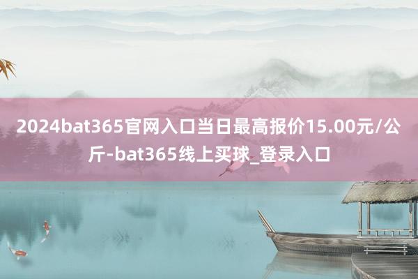 2024bat365官网入口当日最高报价15.00元/公斤-bat365线上买球_登录入口 2024bat365官网入口当日最高报价15.00元/公斤-bat365线上买球_登录入口