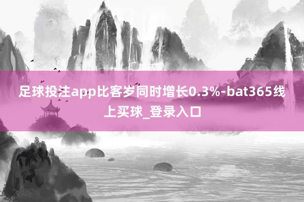 足球投注app比客岁同时增长0.3%-bat365线上买球_登录入口 足球投注app比客岁同时增长0.3%-bat365线上买球_登录入口