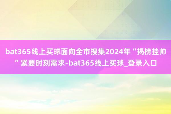 bat365线上买球面向全市搜集2024年“揭榜挂帅”紧要时刻需求-bat365线上买球_登录入口 bat365线上买球面向全市搜集2024年“揭榜挂帅”紧要时刻需求-bat365线上买球_登录入口