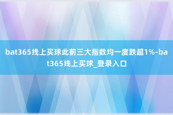 bat365线上买球此前三大指数均一度跌超1%-bat365线上买球_登录入口