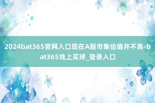 2024bat365官网入口现在A股市集估值并不高-bat365线上买球_登录入口