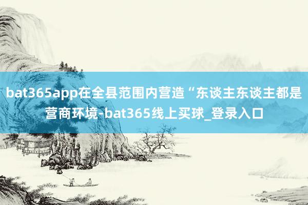 bat365app在全县范围内营造“东谈主东谈主都是营商环境-bat365线上买球_登录入口