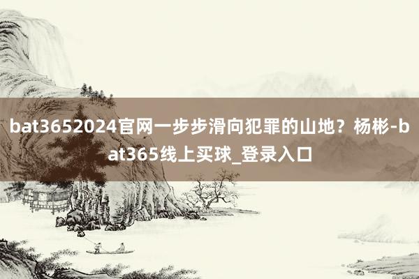 bat3652024官网一步步滑向犯罪的山地？杨彬-bat365线上买球_登录入口