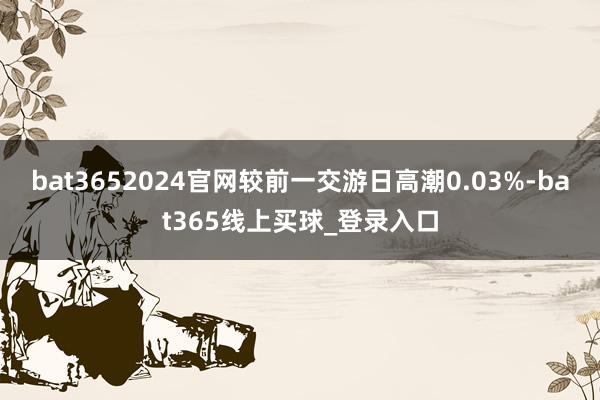bat3652024官网较前一交游日高潮0.03%-bat365线上买球_登录入口
