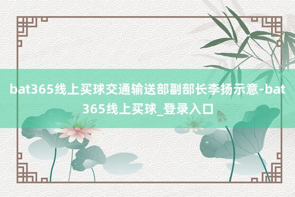 bat365线上买球交通输送部副部长李扬示意-bat365线上买球_登录入口