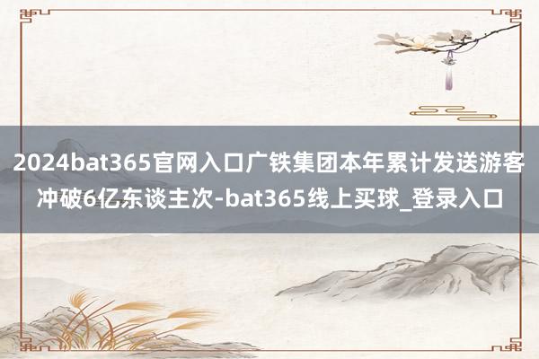 2024bat365官网入口广铁集团本年累计发送游客冲破6亿东谈主次-bat365线上买球_登录入口
