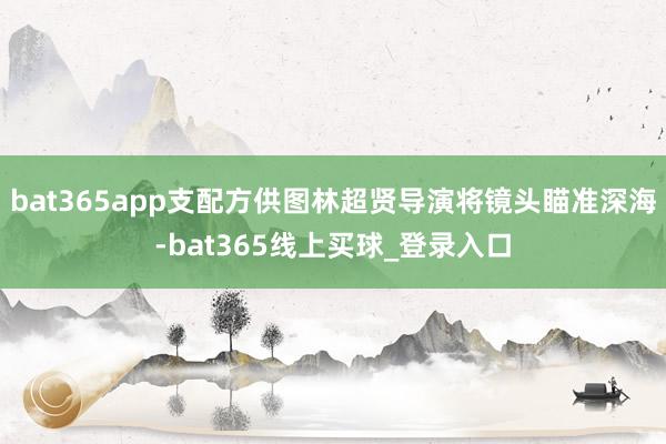 bat365app支配方供图林超贤导演将镜头瞄准深海-bat365线上买球_登录入口 bat365app支配方供图林超贤导演将镜头瞄准深海-bat365线上买球_登录入口