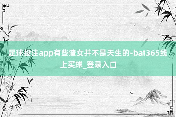 足球投注app有些渣女并不是天生的-bat365线上买球_登录入口 足球投注app有些渣女并不是天生的-bat365线上买球_登录入口