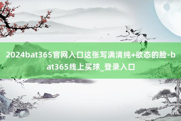 2024bat365官网入口这张写满清纯+欲态的脸-bat365线上买球_登录入口 2024bat365官网入口这张写满清纯+欲态的脸-bat365线上买球_登录入口