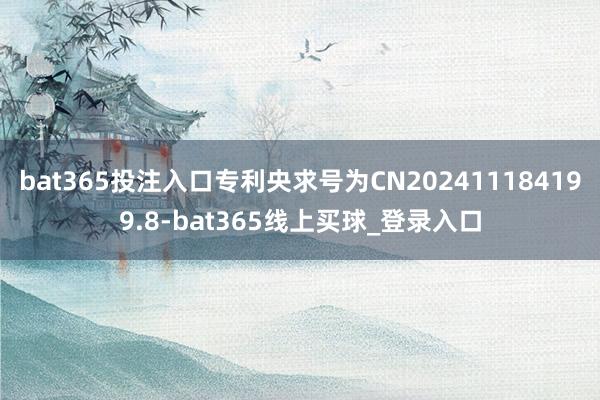 bat365投注入口专利央求号为CN202411184199.8-bat365线上买球_登录入口 bat365投注入口专利央求号为CN202411184199.8-bat365线上买球_登录入口