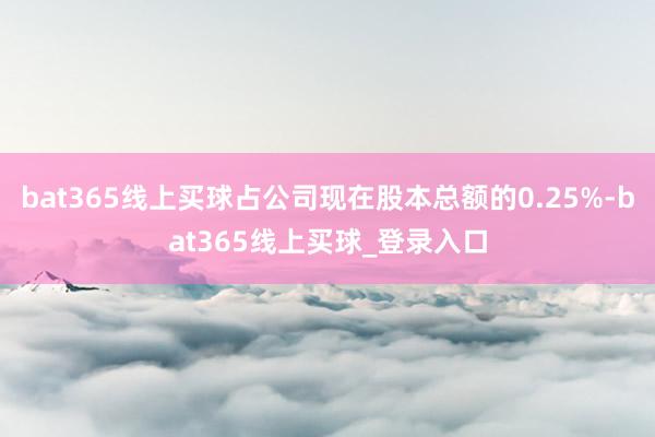 bat365线上买球占公司现在股本总额的0.25%-bat365线上买球_登录入口 bat365线上买球占公司现在股本总额的0.25%-bat365线上买球_登录入口