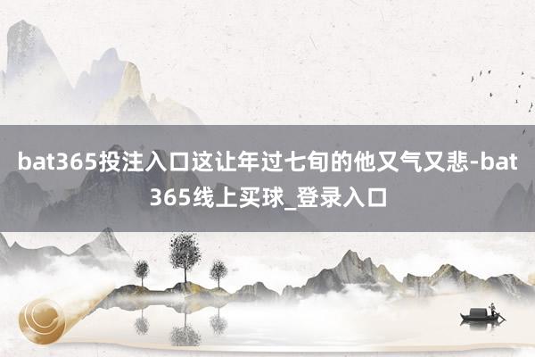 bat365投注入口这让年过七旬的他又气又悲-bat365线上买球_登录入口 bat365投注入口这让年过七旬的他又气又悲-bat365线上买球_登录入口