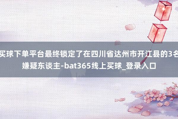 买球下单平台最终锁定了在四川省达州市开江县的3名嫌疑东谈主-bat365线上买球_登录入口 买球下单平台最终锁定了在四川省达州市开江县的3名嫌疑东谈主-bat365线上买球_登录入口