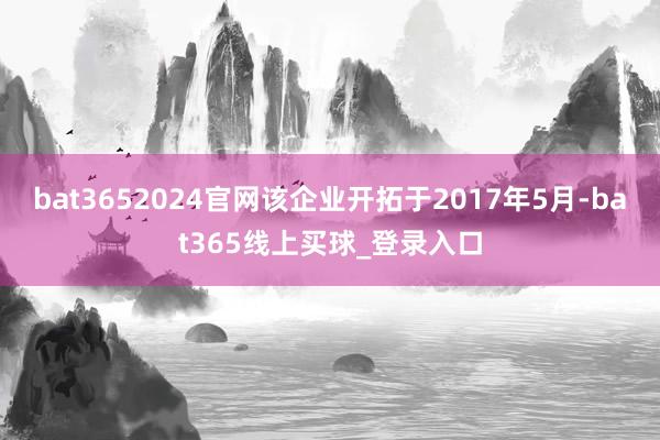 bat3652024官网该企业开拓于2017年5月-bat365线上买球_登录入口