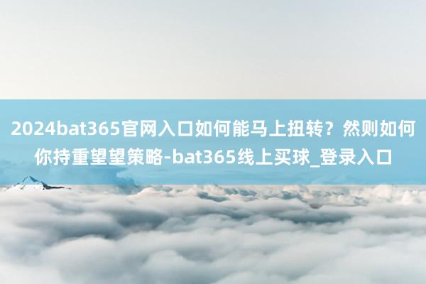 2024bat365官网入口如何能马上扭转？然则如何你持重望望策略-bat365线上买球_登录入口
