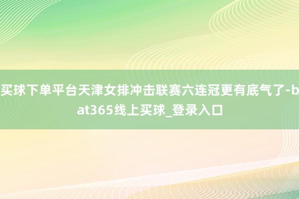 买球下单平台天津女排冲击联赛六连冠更有底气了-bat365线上买球_登录入口
