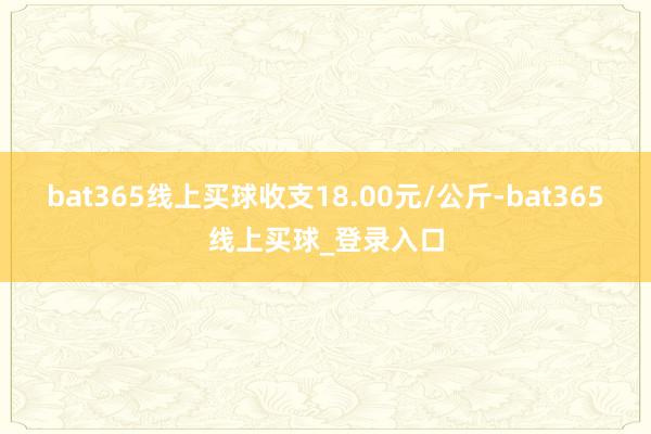 bat365线上买球收支18.00元/公斤-bat365线上买球_登录入口