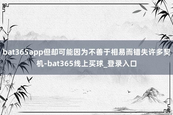 bat365app但却可能因为不善于相易而错失许多契机-bat365线上买球_登录入口 bat365app但却可能因为不善于相易而错失许多契机-bat365线上买球_登录入口