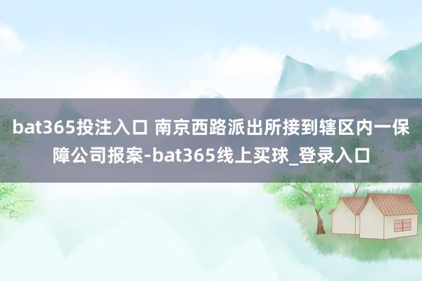 bat365投注入口 南京西路派出所接到辖区内一保障公司报案-bat365线上买球_登录入口 bat365投注入口 南京西路派出所接到辖区内一保障公司报案-bat365线上买球_登录入口
