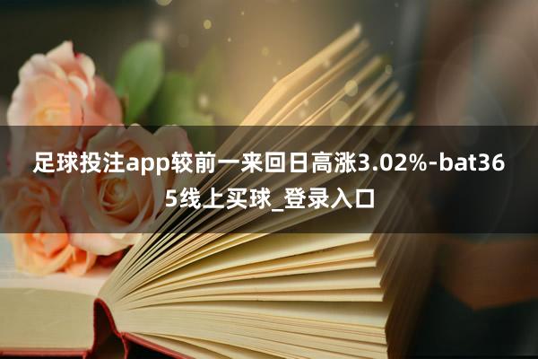 足球投注app较前一来回日高涨3.02%-bat365线上买球_登录入口 足球投注app较前一来回日高涨3.02%-bat365线上买球_登录入口