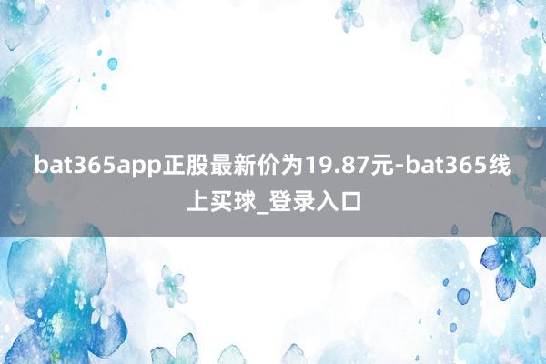 bat365app正股最新价为19.87元-bat365线上买球_登录入口