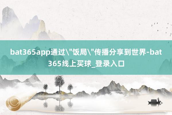 bat365app通过"饭局"传播分享到世界-bat365线上买球_登录入口 bat365app通过"饭局"传播分享到世界-bat365线上买球_登录入口