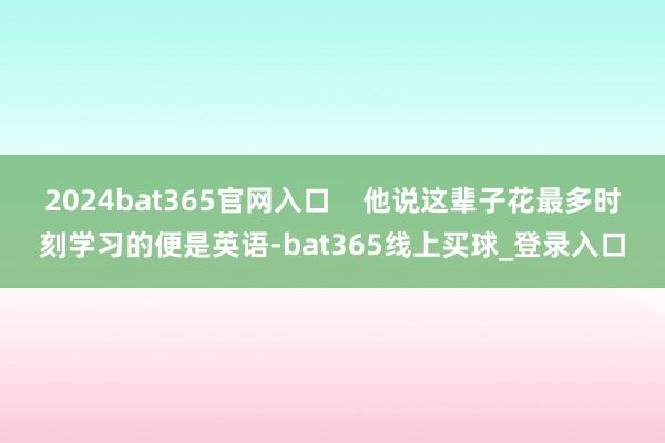 2024bat365官网入口 他说这辈子花最多时刻学习的便是英语-bat365线上买球_登录入口 2024bat365官网入口 他说这辈子花最多时刻学习的便是英语-bat365线上买球_登录入口
