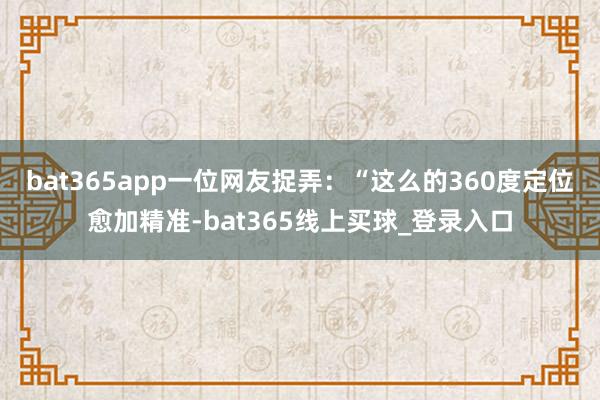bat365app一位网友捉弄:“这么的360度定位愈加精准-bat365线上买球_登录入口 bat365app一位网友捉弄:“这么的360度定位愈加精准-bat365线上买球_登录入口