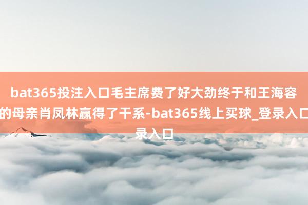 bat365投注入口毛主席费了好大劲终于和王海容的母亲肖凤林赢得了干系-bat365线上买球_登录入口