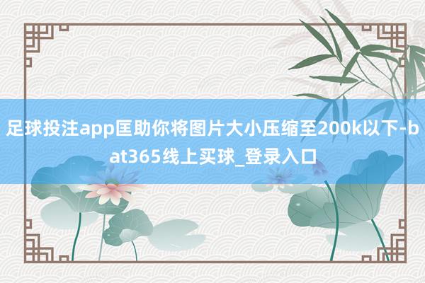 足球投注app匡助你将图片大小压缩至200k以下-bat365线上买球_登录入口 足球投注app匡助你将图片大小压缩至200k以下-bat365线上买球_登录入口