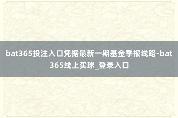 bat365投注入口凭据最新一期基金季报线路-bat365线上买球_登录入口 bat365投注入口凭据最新一期基金季报线路-bat365线上买球_登录入口