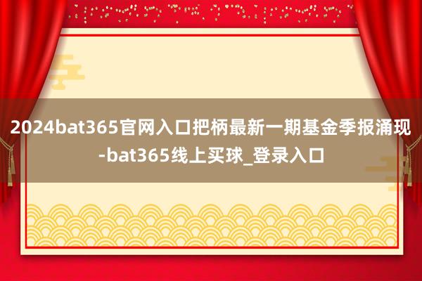 2024bat365官网入口把柄最新一期基金季报涌现-bat365线上买球_登录入口 2024bat365官网入口把柄最新一期基金季报涌现-bat365线上买球_登录入口