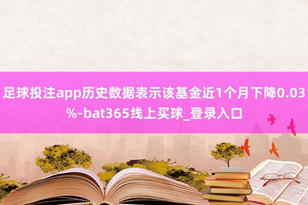 足球投注app历史数据表示该基金近1个月下降0.03%-bat365线上买球_登录入口 足球投注app历史数据表示该基金近1个月下降0.03%-bat365线上买球_登录入口