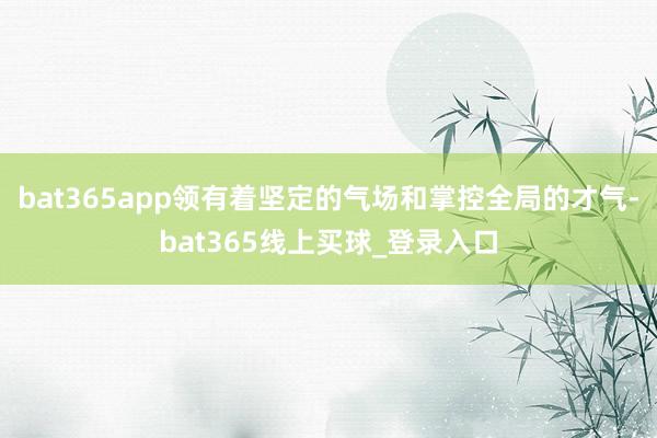 bat365app领有着坚定的气场和掌控全局的才气-bat365线上买球_登录入口 bat365app领有着坚定的气场和掌控全局的才气-bat365线上买球_登录入口