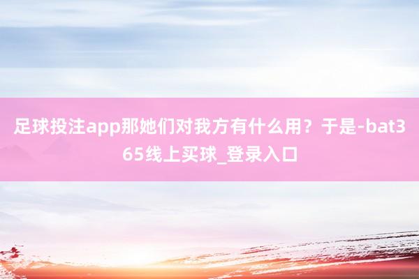 足球投注app那她们对我方有什么用?于是-bat365线上买球_登录入口 足球投注app那她们对我方有什么用?于是-bat365线上买球_登录入口